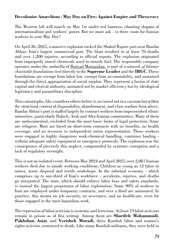 Decolonize Anarchism - May Day on Fire: Against Empire and Theoeracy The Western left will march on May 1st under red banners, chanting slogans of intemationalism and workers’ power. But we must ask - is there room for Iranian workers in your May Day?  On April 26, 2025, a massive explosion rocked the Shahid Rajace port near Bandar Abbas, Tran’s largest commercial port. The blast resulted in at least 70 deaths and over 1,200 injuries, according 1o official reports. The explosion originated from improperly stored chemicals used in missile fuel. The responsible company operates under the umbrella of Bonyad Mostazafan, is part of a network of Islamic charitable foundations tied dircctly 1o the Supreme Leader and the IRGC. These foundations are exempt from labor law, exempt from accountability, and sustained through the direct appropriation of social surplus. They represent a fusion of state capital and clerical authority, animated not by market efficiency but by ideological legitimacy and paramilitary discipline.  This catastrophe, like countless others before it oceurred not in a vacuum but within the structural context of disposability, abandonment, and class warfare from above. Bandar Abbas’s portis staffed largely by contract workers from impoverished ethnic minorities, particularly Baloch, Arab and Afro-lranian commaunities. Many of them are undocumented, excluded from the most basic forms of legal protection. Some are refugees. Most are hired on short-term contracts with no benefits, no health coverage, and no recourse o independent union representation. These workers were engaged in highly dangerous work-chemical handling, container loading - without adequate safety equipment or emergency protocols. The explosion was the consequence of precisely this neglect, compounded by systemic corruption and a Tack of regulatory oversight.  This s not an isolated event. Between May 2024 and April 2025, over 2,081 Iranian workers died due to unsafe working conditions. Children as young as 12 labor in mines, waste disposal and textile workshops. In the informal cconomy - which comprises up 10 one-third of Iran’s workforce - accidents, injuries, and deaths &0 unreported. The state, which should enforce labor laws and safety standards, it instead the largest perpetrator of labor exploitation. Some 90% of workers in Iran are employed under temporary contracts, and over a third are uninsured. In practice, this means no job sceurily, no severance, and no healtheare, even for those engaged in the most hazardous work.  The repression of labor activism is systemic and ferocious. At least 19 labor activists remain in prison as of this writing. Among them are Sharifeh Mohammadi, Pakhshan Azizi, and Verisheh Moradi, three Kurdish labor and women’s rights activists sentenced to death. Like many Kurdish militants, they were held in  79 